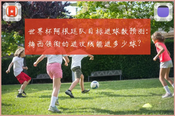 世界杯阿根廷队目标进球数预测：梅西领衔的进攻线能进多少球？