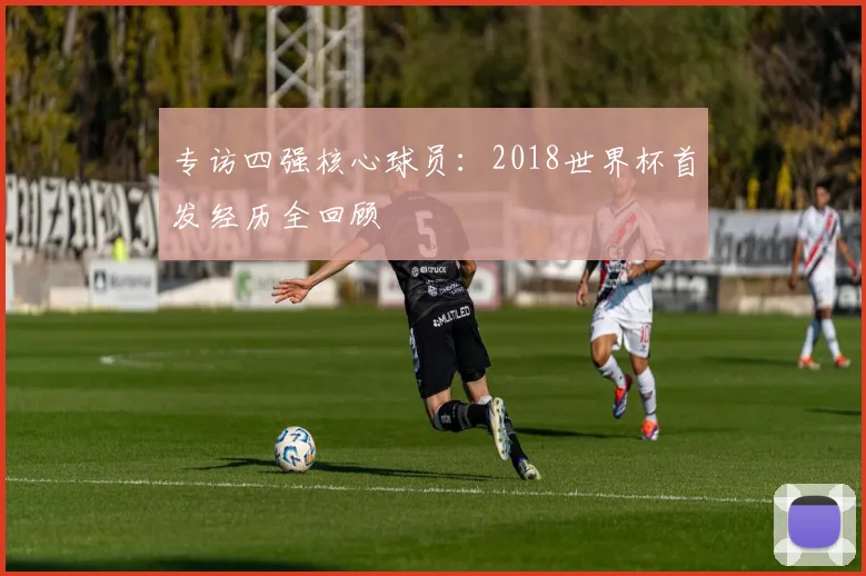专访四强核心球员：2018世界杯首发经历全回顾