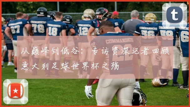 从巅峰到低谷：专访资深记者回顾意大利足球世界杯之殇