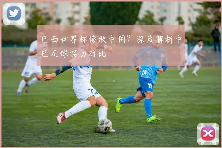 巴西世界杯惨败中国？深度解析中巴足球实力对比
