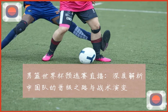 男篮世界杯预选赛直播：深度解析中国队的晋级之路与战术演变