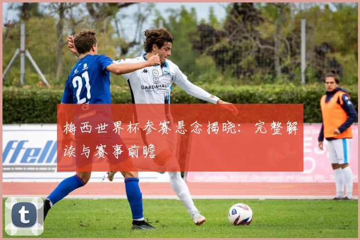 梅西世界杯参赛悬念揭晓：完整解读与赛事前瞻