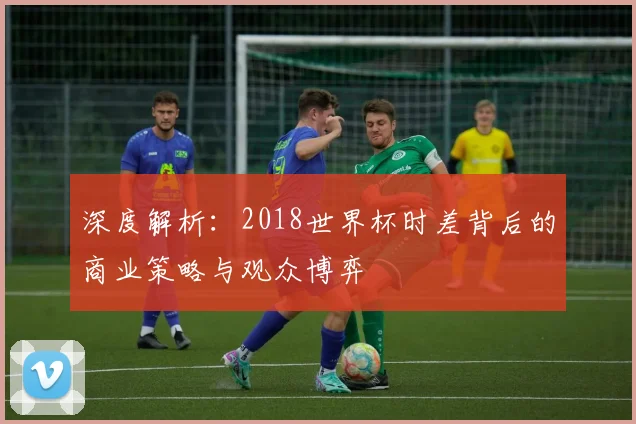 深度解析：2018世界杯时差背后的商业策略与观众博弈