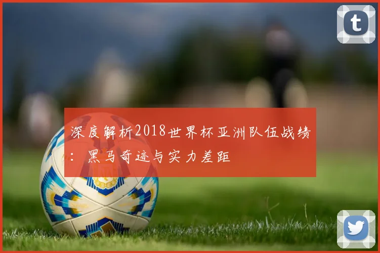 深度解析2018世界杯亚洲队伍战绩：黑马奇迹与实力差距