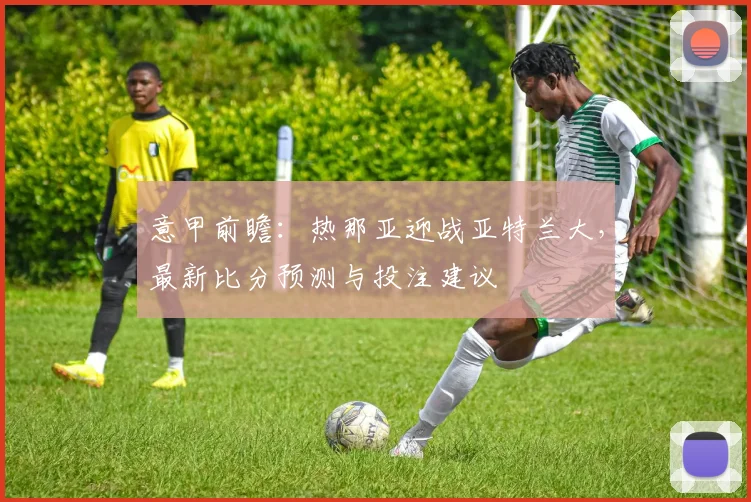 意甲前瞻：热那亚迎战亚特兰大，最新比分预测与投注建议