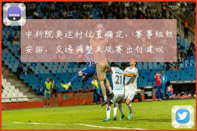 中科院奥运村位置确定，赛事组织安排、交通调整及观赛出行建议