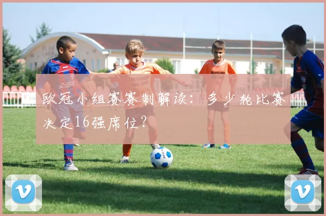 欧冠小组赛赛制解读：多少轮比赛决定16强席位？