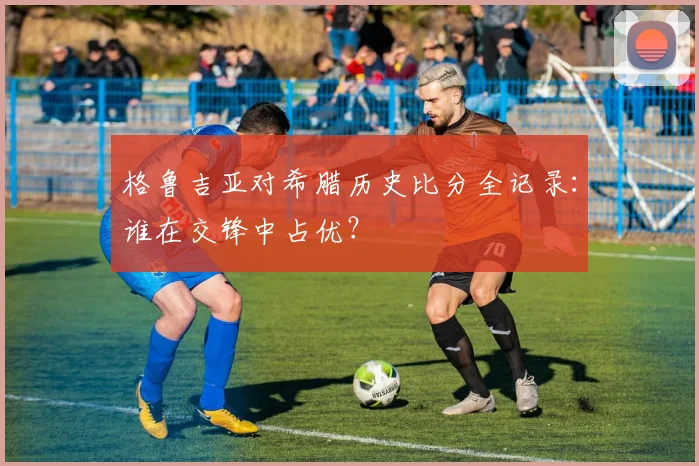 格鲁吉亚对希腊历史比分全记录：谁在交锋中占优？