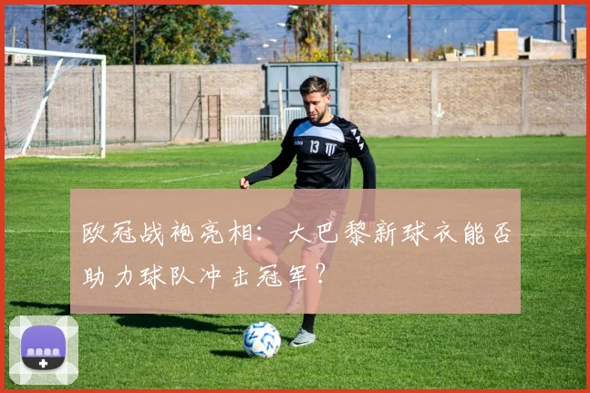 欧冠战袍亮相:大巴黎新球衣能否助力球队冲击冠军?