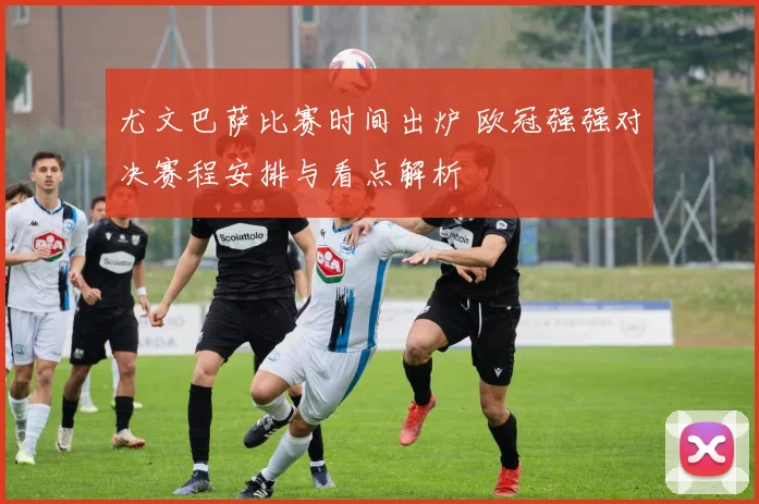 尤文巴萨比赛时间出炉 欧冠强强对决赛程安排与看点解析