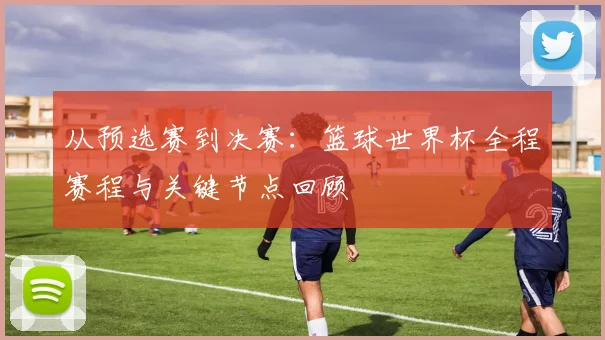 从预选赛到决赛：篮球世界杯全程赛程与关键节点回顾