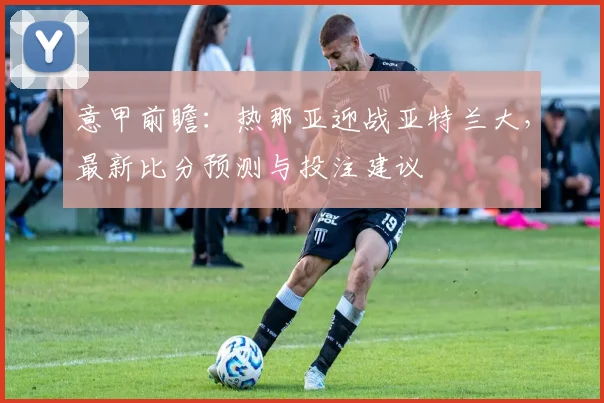 意甲前瞻：热那亚迎战亚特兰大，最新比分预测与投注建议