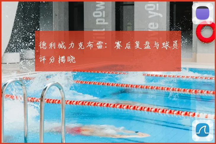 德利城力克布雷：赛后复盘与球员评分揭晓