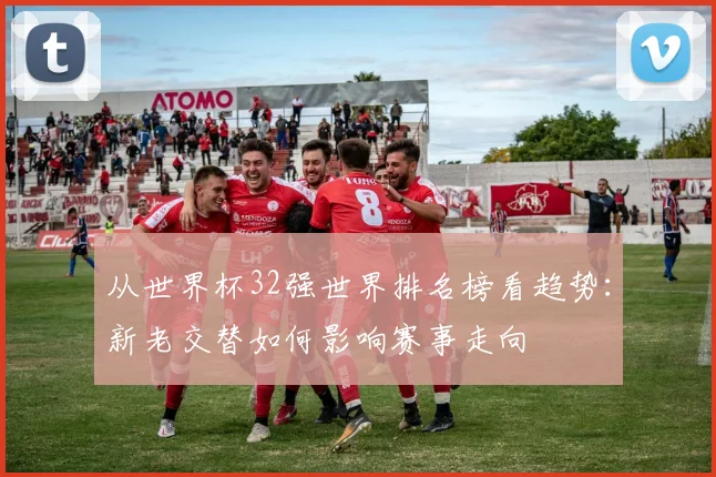从世界杯32强世界排名榜看趋势：新老交替如何影响赛事走向
