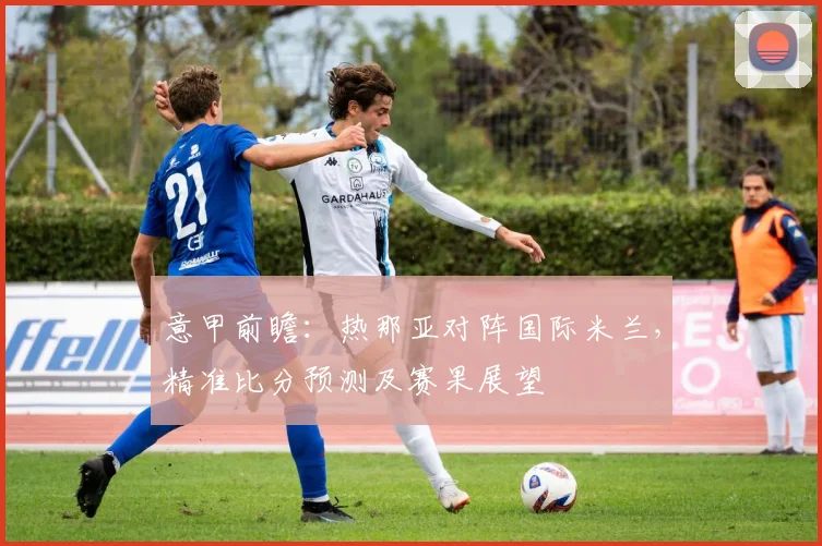 意甲前瞻：热那亚对阵国际米兰，精准比分预测及赛果展望