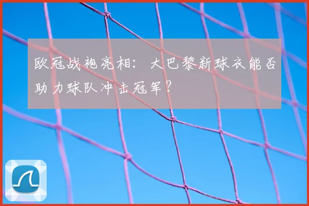 欧冠战袍亮相：大巴黎新球衣能否助力球队冲击冠军？