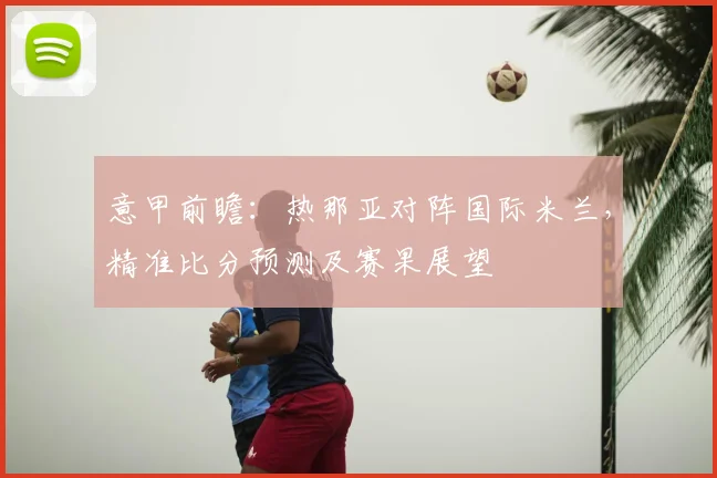 意甲前瞻：热那亚对阵国际米兰，精准比分预测及赛果展望