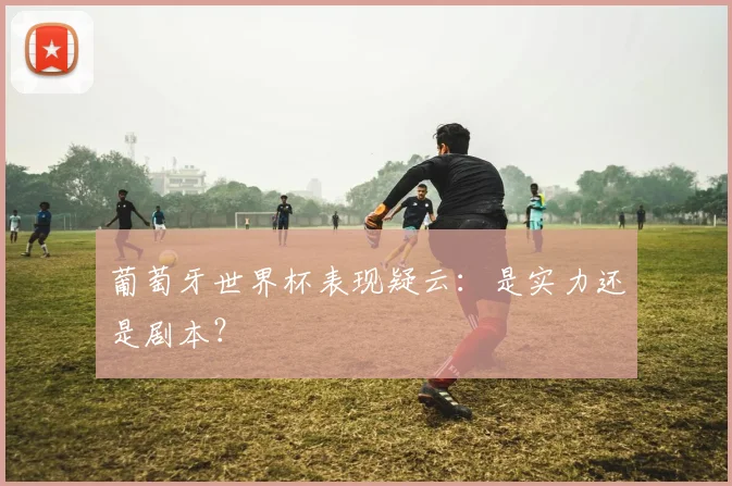 葡萄牙世界杯表现疑云:是实力还是剧本?