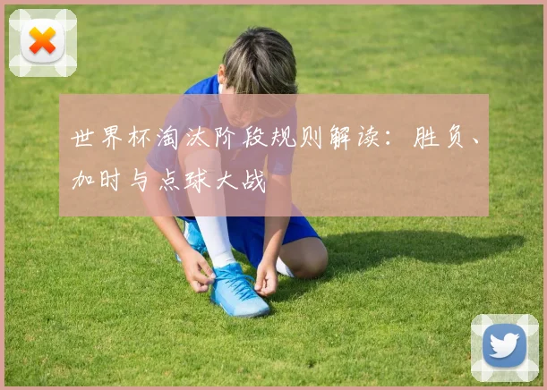 世界杯淘汰阶段规则解读:胜负、加时与点球大战