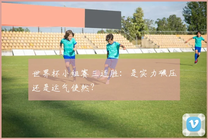 世界杯小组赛三连胜:是实力碾压还是运气使然?