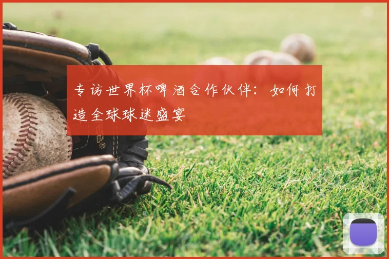 专访世界杯啤酒合作伙伴:如何打造全球球迷盛宴