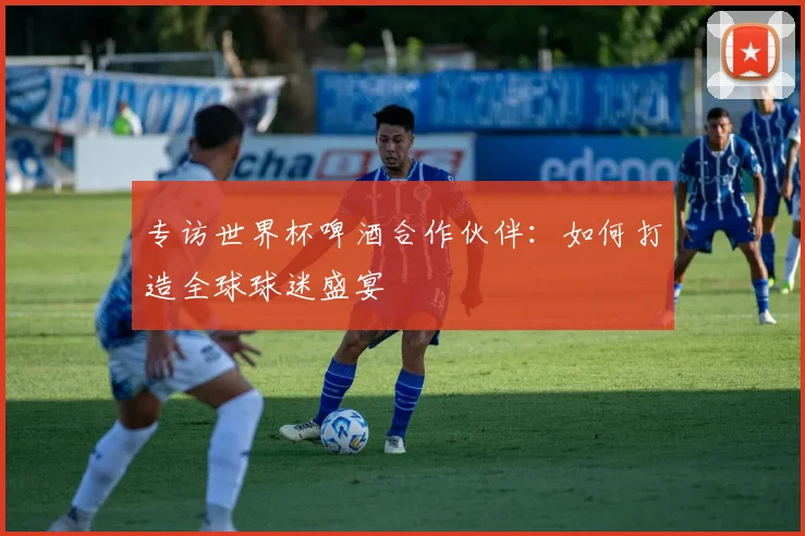 专访世界杯啤酒合作伙伴:如何打造全球球迷盛宴