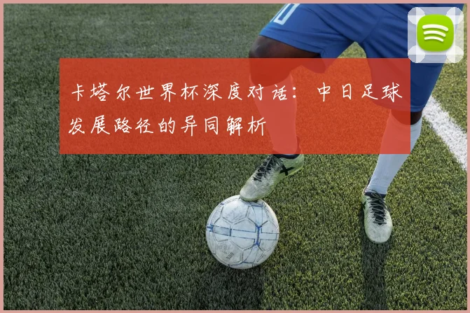卡塔尔世界杯深度对话:中日足球发展路径的异同解析