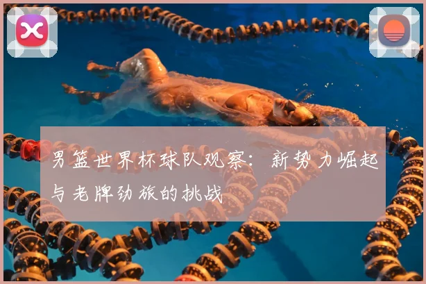 男篮世界杯球队观察:新势力崛起与老牌劲旅的挑战