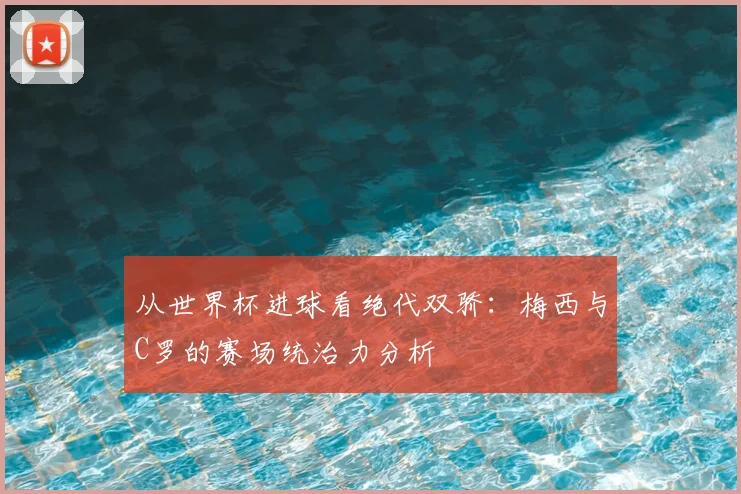 从世界杯进球看绝代双骄:梅西与C罗的赛场统治力分析