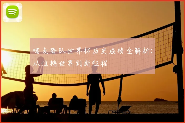 喀麦隆队世界杯历史成绩全解析:从惊艳世界到新征程