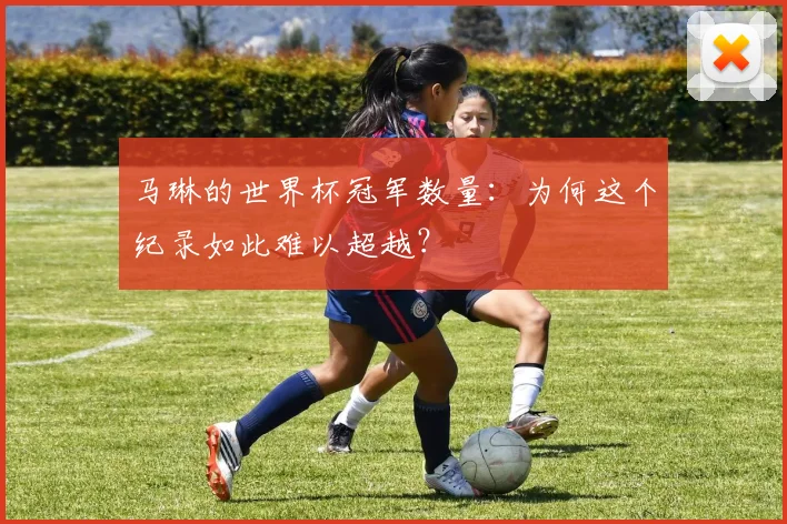 马琳的世界杯冠军数量：为何这个纪录如此难以超越？