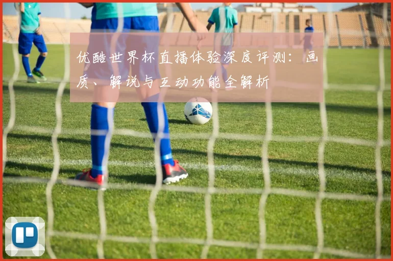 优酷世界杯直播体验深度评测：画质、解说与互动功能全解析
