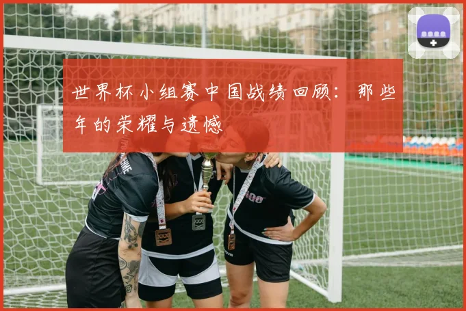 世界杯小组赛中国战绩回顾:那些年的荣耀与遗憾