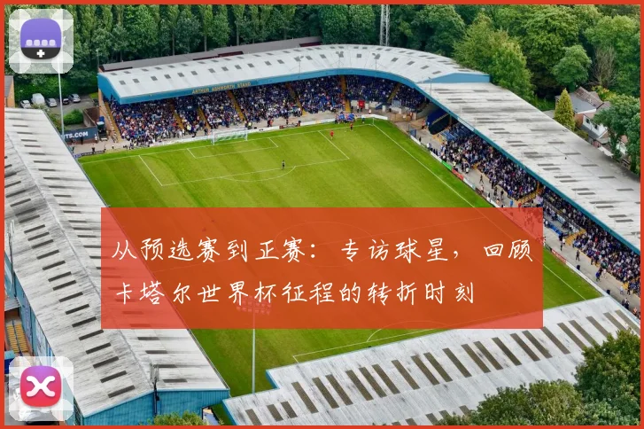 从预选赛到正赛:专访球星,回顾卡塔尔世界杯征程的转折时刻