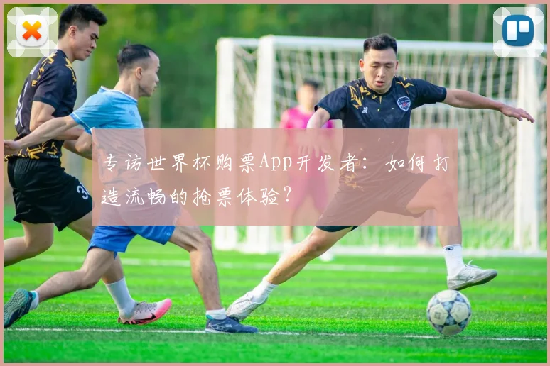专访世界杯购票App开发者:如何打造流畅的抢票体验?