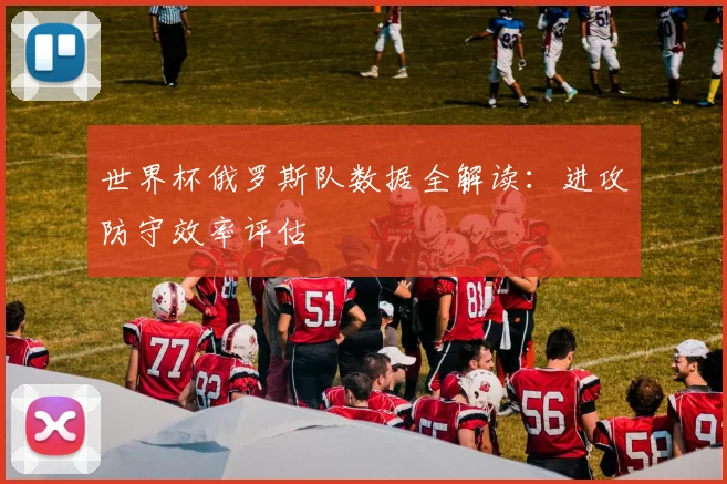 世界杯俄罗斯队数据全解读:进攻防守效率评估