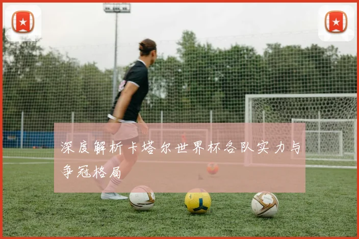 深度解析卡塔尔世界杯各队实力与争冠格局
